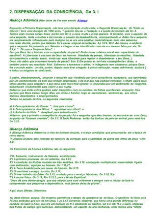 2. DISPENSAÇÃO DA CONSCIÊNCIA, Gn 3. l
Aliança Adâmica (Não deixe de Ver este estudo Aliança)
Enquanto a Primeira Dispensação não teve uma duração muito certa, a Segunda Dispensação, de "Adão ao
Dilúvio", teve uma duração de 1656 anos, ^ quando deu-se a Tentação e a queda do homem até Gn 2.
Temos visto muitas coisas boas; porém em Gn 3, a cena muda e o mal aparece. O tentador, com o aspecto de
uma serpente, tenta a mulher e ela comete o pecado da desobediência, acompanhando-a Adão. Se a serpente
era simplesmente influenciada pelo maligno ou se era uma positiva materialização dele, não sabemos;
não resta dúvida, porém que Satanás foi à causa original da tentação, Ap 12.9; 20.2. Ao menos, é evidente
que a serpente foi possuída por Satanás e chegou a ser identificada com ele e o mesmo falou por ela, Gn
3.1,4: "...Diz que a Serpente falou". 
Por que Deus fez o homem com a capacidade de pecar? Podia haver criatura moral sem capacidade de
escolher? A Liberdade é um dom de Deus ao homem: liberdade de pensar, liberdade de escolher, liberdade
de consciência e sendo assim, ainda usa essa liberdade para rejeitar e desobedecer a seu Deus. j
Deus não sabia que o homem haveria de pecar? Sim. E Ele previu as terríveis conseqüências disso, e
também previu seu resultado final. Sofremos e tomamos a sofrer, e indagamos sem atinarmos porque Deus
fez o mundo assim, um dia, porém, depois tudo tiver chegado à plena realização, nosso sofrimento acabará }
e todos os enigmas se deslizarão,
E assim, desobedecendo, pecaram e trocaram sua inocência por uma consciência acusadora; sua ignorância
por um conhecimento do bem que tinham desprezado e do mal que não podiam remediar. Tinham agora seus
olhos abertos para descobrir o que teria sido mais feliz ignorar; e, impelidos por um sentimento de vergonha,
trabalharam (inutilmente) para cobrir a sua nudez.
Notamos que Adão e Eva podiam estar tranqüilos com os aventais de folhas que fizeram, enquanto lhes
parecia que Deus estava longe. Mas, em vindo o Senhor, logo se esconderam, sentindo-se, aos olhos
divinos, descobertos e envergonhados.
Temos no pecado de Eva, os seguintes resultados:
a) A Concupiscência do Comer: "...boa para comer";
b) A Concupiscência dos Olhos: "...agradável aos olhos", e
c) A Soberba da Vida: "...desejável para entendimento ".
Notamos que a primeira conseqüência do pecado foi a vergonha que eles tiveram, ao encontrar-se com Deus,
ao ponto de "fazerem aventais", Gn 3.7. O Todo Poderoso então fez túnicas de pele de animal, para vesti -los,
Gn 3.21.
Aliança Adâmica
A Aliança Adâmica determina a vida do homem decaído, e marca condições que prevalecerão até a época do
reino eterno.
"A própria criatura será liberada do cativeiro da correção para a Uberdade da glória dos filhos de Deus ' Rm
8.21.
Os Elementos da Aliança Adâmica, são os seguintes:
1°)A Serpente, instrumento de Satanás, amaldiçoada;
2°) A primeira promessa de um redentor, Gn 3.15;
3°) A condição da Mulher mudada em três sentidos, Gn 3.16: concepção multiplicada; maternidade ligada
com sofrimento; sujeição ao homem, Gn 1.26,27.
4°) A Terra Amaldiçoada por causa do homem, Gn 3.17;
5°) O inevitável cansaço da vida, Gn 3.17;
6°) O leve trabalho do Éden, Gn 2.15; mudado para o serviço laborioso, Gn 3.18,19,e
7°) A morte física, Gn 3.19; Rm 5.12,2; para a Morte Espiritual.
"Deus dá uma demonstração que sua atitude para com o Homem é sempre com o intuito de fazê-lo
compreender sua pequenez e dependência, mas jamais deixa de prover".
Aqui, duas Ofertas Diferentes:
1a) Abel oferece sangue. Ele mostrou penitência e desejo de aproximar-se de Deus. O sacrifício foi feito pela
Fé nos atributos que ele via em Deus, I Jo 3.12. Devemos observar que havia uma grande diferença na
conduta de Caim e Abel, que era um homem de fé e obediente ao Senhor, Gn 4.4; Hb 11.4 e Caim, ofereceu
dos frutos do campo que cultivava, demonstrando um espírito de alta confiança, onde temos uma "Oferta
 
