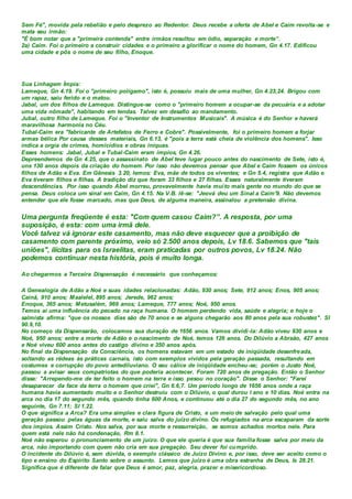 Sem Fé", movida pela rebelião e pelo desprezo ao Redentor. Deus recebe a oferta de Abel e Caim revolta-se e
mata seu irmão:
"É bom notar que a "primeira contenda" entre irmãos resultou em ódio, separação e morte”.
2a) Caim. Foi o primeiro a construir cidades e o primeiro a glorificar o nome do homem, Gn 4.17. Edificou
uma cidade e pôs o nome de seu filho, Enoque.
Sua Linhagem Ímpia:
Lameque, Gn 4.19. Foi o "primeiro polígamo", isto é, possuiu mais de uma mulher, Gn 4.23,24. Brigou com
um rapaz, saiu ferido e o matou.
Jabal, um dos filhos de Lameque. Distingue-se como o "primeiro homem a ocupar-se da pecuária e a adotar
uma vida nômade", habitando em tendas. Talvez em desafio ao mandamento.
Jubal, outro filho de Lameque. Foi o "Inventor de Instrumentos Musicais". A música é do Senhor e haverá
maravilhosa harmonia no Céu.
Tubal-Caim era "fabricante de Artefatos de Ferro e Cobre". Possivelmente, foi o primeiro homem a forjar
armas bélica Por causa desses materiais, Gn 6.13, é "pois a terra está cheia de violência dos homens". Isso
indica a orgia de crimes, homicídios e obras iníquas.
Esses homens: Jabal, Jubal e Tubal-Caim eram ímpios, Gn 4.26.
Depreendemos de Gn 4.25, que o assassinato de Abel teve lugar pouco antes do nascimento de Sete, isto é,
uns 130 anos depois da criação do homem. Por isso não devemos pensar que Abel e Caim fossem os únicos
filhos de Adão e Eva. Em Gênesis 3.20, lemos: Eva, mãe de todos os viventes; e Gn 5.4, registra que Adão e
Eva tiveram filhos e filhas. A tradição diz que foram 33 filhos e 27 filhas. Esses naturalmente tiveram
descendências. Por isso quando Abel morreu, provavelmente havia muito mais gente no mundo do que se
pensa. Deus coloca um sinal em Caim, Gn 4.15. Na V.B. lê-se: "Jeová deu um Sinal a Caim'9. Não devemos
entender que ele fosse marcado, mas que Deus, de alguma maneira, assinalou a pretensão divina.
Uma pergunta freqüente é esta: "Com quem casou Caim?”. A resposta, por uma
suposição, é esta: com uma irmã dele.
Você talvez vá ignorar este casamento, mas não deve esquecer que a proibição de
casamento com parente próximo, veio só 2.500 anos depois, Lv 18.6. Sabemos que "tais
uniões", ilícitas para os Israelitas, eram praticadas por outros povos, Lv 18.24. Não
podemos continuar nesta história, pois é muito longa.
Ao chegarmos a Terceira Dispensação é necessário que conheçamos:
A Genealogia de Adão a Noé e suas idades relacionadas: Adão, 930 anos; Sete, 912 anos; Enos, 905 anos;
Cainã, 910 anos; Maalelel, 895 anos; Jerede, 962 anos;
Enoque, 365 anos; Metusalém, 969 anos; Lameque, 777 anos; Noé, 950 anos.
Temos aí uma influência do pecado na raça humana. O homem perdendo vida, saúde e alegria; e hoje o
salmista afirma: "que os nossos dias são de 70 anos e se alguns chegarão aos 80 anos pela sua robustez". SI
90.9,10.
No começo da Dispensarão, colocamos sua duração de 1656 anos. Vamos dividi-la: Adão viveu 930 anos e
Noé, 950 anos; entre a morte de Adão e o nascimento de Noé, temos 126 anos. Do Dilúvio a Abraão, 427 anos
e Noé viveu 600 anos antes do castigo divino e 350 anos após.
No final da Dispensação da Consciência, os homens estavam em um estado de iniqüidade desenfreada,
soltando as rédeas às práticas carnais, isto com exemplos vividos pela geração passada, resultando em
costumes e corrupção do povo antediluviano. O seu cálice de iniqüidade encheu-se; porém o Justo Noé,
passou a avisar seus compatriotas do que poderia acontecer. Foram 720 anos de pregação. Então o Senhor
disse: "Arrependo-me de ter feito o homem na terra e isso pesou no coração". Disse o Senhor: "Farei
desaparecer da face da terra o homem que criei", Gn 6.6,7. Um período longo de 1656 anos onde a raça
humana havia aumentado muito e o Senhor destruiu com o Dilúvio, o qual durou l ano e 10 dias. Noé entra na
arca no dia 17 do segundo mês, quando tinha 600 Anos, e continuou até o dia 27 do segundo mês, no ano
seguinte, Gn 7.11; SI 1.22.
O que significa a Arca? Era uma simples e clara figura de Cristo, e um meio de salvação pelo qual uma
geração passou pelas águas da morte, e saiu salva do juízo divino. Os refugiados na arca escaparam da sorte
dos ímpios. Assim Cristo. Nos salva, por sua morte e ressurreição, se somos achados mortos nele. Para
quem está nele não há condenação, Rm 8.1.
Noé não esperou o pronunciamento de um juízo. O que ele queria é que sua família fosse salva por meio da
arca, não importando com quem não cria em sua pregação. Seu dever foi cumprido.
O incidente do Dilúvio é, sem dúvida, o exemplo clássico de Juízo Divino e, por isso, deve ser aceito como o
tipo e ensino do Espírito Santo sobre o assunto. Lemos que juízo é uma obra estranha de Deus, Is 28.21.
Significa que é diferente de falar que Deus é amor, paz, alegria, prazer e misericordioso.
 
