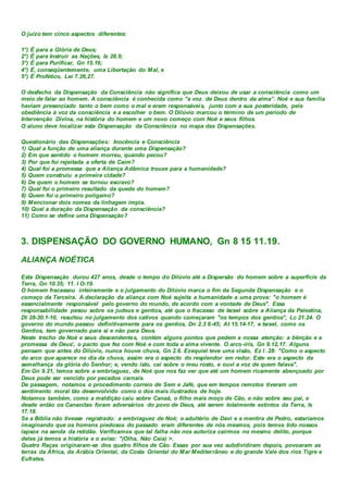 O juízo tem cinco aspectos diferentes:
1°) É para a Glória de Deus;
2°) É para Instruir as Nações, Is 26.9;
3°) É para Purificar, Gn 15.16;
4°) É, conseqüentemente, uma Libertação do Mal, e
5°) É Profético, Lei 7.26,27.
O desfecho da Dispensação da Consciência não significa que Deus deixou de usar a consciência como um
meio de falar ao homem. A consciência é conhecida como "a voz. de Deus dentro da alma”. Noé e sua família
haviam presenciado tanto o bem como o mal e eram responsáveis, junto com a sua posteridade, pela
obediência à voz da consciência e a escolher o bem. O Dilúvio marcou o término de um período de
Intervenção Divina, na história do homem e um novo começo com Noé e seus filhos.
O aluno deve localizar esta Dispensação da Consciência no mapa das Dispensações.
Questionário das Dispensações: Inocência e Consciência
1) Qual a função de uma aliança durante uma Dispensação?
2) Em que sentido o homem morreu, quando pecou?
3) Por que foi rejeitada a oferta de Caim?
4) Qual foi a promessa que a Aliança Adâmica trouxe para a humanidade?
5) Quem construiu a primeira cidade?
6) De quem o homem se tornou escravo?
7) Qual foi o primeiro resultado da queda do homem?
8) Quem foi o primeiro polígamo?
9) Mencionar dois nomes da linhagem ímpia.
10) Qual a duração da Dispensação da consciência?
11) Como se define uma Dispensação?
3. DISPENSAÇÃO DO GOVERNO HUMANO, Gn 8 15 11.19.
ALIANÇA NOÉTICA
Esta Dispensação durou 427 anos, desde o tempo do Dilúvio até a Dispersão do homem sobre a superfície da
Terra, Gn 10.35; 11. l O-19.
O homem fracassou inteiramente e o julgamento do Dilúvio marca o fim da Segunda Dispensação e o
começo da Terceira. A declaração da aliança com Noé sujeita a humanidade a uma prova: "o homem é
essencialmente responsável pelo governo do mundo, de acordo com a vontade de Deus". Essa
responsabilidade pesou sobre os judeus e gentios, até que o fracasso de Israel sobre a Aliança da Palestina,
Dt 28-30.1-10, resultou no julgamento dos cativos quando começaram "os tempos dos gentios", Lc 21.24. O
governo do mundo passou definitivamente para os gentios, Dn 2.3 6-45; At 15.14-17, e Israel, como os
Gentios, tem governado para si e não para Deus.
Neste trecho de Noé e seus descendentes, contém alguns pontos que pedem a nossa atenção: a bênção e a
promessa de Deus', o pacto que fez com Noé e com toda a alma vivente. O arco-íris, Gn 9.12,17. Alguns
pensam que antes do Dilúvio, nunca houve chuva, Gn 2.6. Ezequiel teve uma visão, Ez l .28: "Como o aspecto
do arco que aparece no dia da chuva, assim era o aspecto do resplendor em redor. Este era o aspecto da
semelhança da glória do Senhor; e, vendo isto, caí sobre o meu rosto, e ouvi a voz de quem falava".
Em Gn 9.21, lemos sobre a embriaguez, de Noé que nos faz ver que até um homem ricamente abençoado por
Deus pode ser vencido por pecados carnais.
De passagem, notamos o procedimento correio de Sem e Jafé, que em tempos remotos tiveram um
sentimento moral tão desenvolvido como o dos mais ilustrados de hoje.
Notamos também, como a maldição caiu sobre Canaã, o filho mais moço de Cão, e não sobre seu pai, e
desde então os Cananitas foram adversários do povo de Deus, até serem totalmente extintos da Terra, Is
17.18.
Se a Bíblia não tivesse registrado: a embriaguez de Noé; o adultério de Davi e a mentira de Pedro, estaríamos
imaginando que os homens piedosos do passado eram diferentes de nós mesmos, pois temos tido nossos
lapsos na senda da retidão. Verificamos que tal falha não nos autoriza cairmos no mesmo delito, porque
deles já temos a história e o aviso: "(Olha, Não Caia) >.
Quatro Raças originaram-se dos quatro filhos de Cão. Essas por sua vez subdividiram depois, povoaram as
terras da África, da Arábia Oriental, da Costa Oriental do Mar Mediterrâneo e do grande Vale dos rios Tigre e
Eufrates.
 