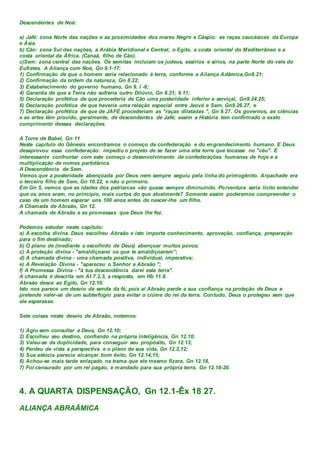 Descendentes de Noé:
a) Jafé: zona Norte das nações e as proximidades dos mares Negro e Cáspio: as raças caucásicas da Europa
e Ásia.
b) Cão: zona Sul das nações, a Arábia Meridional e Central, o Egito, a costa oriental do Mediterrâneo e a
costa oriental da África. (Canaã, filho de Cão).
c)Sem: zona central das nações. Os semitas incluíam os judeus, assírios e sírios, na parte Norte do vale do
Eufrates. A Aliança com Noé, Gn 9.1-17:
1) Confirmação de que o homem seria relacionado à terra, conforme a Aliança Adâmica,Gn8.21;
2) Confirmação da ordem da natureza, Gn 8.22;
3) Estabelecimento do governo humano, Gn 9. l -6;
4) Garantia de que a Terra não sofreria outro Dilúvio, Gn 8.21; 9.11;
5) Declaração profética de que procederia de Cão uma posteridade inferior e serviçal, Gn9.24.25;
6) Declaração profética de que haveria uma relação especial entre Jeová e Sem, Gn9.26.27, e
7) Declaração profética de que de JAFÉ procederiam as "raças dilatadas ", Gn 9.27. Os governos, as ciências
e as artes têm provido, geralmente, de descendentes de Jafé; assim a História tem confirmado o exato
cumprimento dessas declarações.
A Torre de Babel, Gn 11
Neste capítulo do Gênesis encontramos o começo da confederação e do engrandecimento humano. E Deus
desaprovou essa confederação: impediu o projeto de se fazer uma alta torre que tocasse no "céu". É
interessante confrontar com este começo o desenvolvimento de confederações humanas de hoje e a
multiplicação de nomes partidários.
A Descendência de Sem.
Vemos que a posteridade abençoada por Deus nem sempre seguiu pela linha do primogênito. Arpachade era
o terceiro filho de Sem, Gn 10.22, e não o primeiro.
Em Gn 5, vemos que as idades dos patriarcas vão quase sempre diminuindo. Porventura seria licito entender
que os anos eram, no princípio, mais curtos do que atualmente7 Somente assim poderemos compreender o
caso de um homem esperar uns 100 anos antes de nascer-lhe um filho.
A Chamada de Abraão, Gn 12.
A chamada de Abraão e as promessas que Deus lhe fez.
Podemos estudar neste capítulo:
a) A escolha divina. Deus escolheu Abraão e isto importa conhecimento, aprovação, confiança, preparação
para o fim destinado;
b) O plano de (mediante o escolhido de Deus) abençoar muitos povos;
c) A proteção divina - "amaldiçoarei os que te amaldiçoarem”;
d) A chamada divina - uma chamada positiva, individual, imperativa;
e) A Revelação Divina - "apareceu o Senhor a Abraão ";
f) A Promessa Divina - "à tua descendência darei esta terra".
A chamada é descrita em At 7.2,3, a resposta, em Hb 11.8.
Abraão desce ao Egito, Gn 12.10.
Isto nos parece um desvio da senda da fé, pois aí Abraão perde a sua confiança na proteção de Deus e
pretende valer-se de um subterfúgio para evitar o ciúme do rei da terra. Contudo, Deus o protegeu sem que
ele esperasse.
Sete coisas neste desvio de Abraão, notemos:
1) Agiu sem consultar a Deus, Gn 12.10;
2) Escolheu seu destino, confiando na própria inteligência, Gn 12.10;
3) Valeu-se da duplicidade, para conseguir seu propósito, Gn 12.13;
4) Perdeu de vista a perspectiva e o plano de sua vida, Gn 12.2,12;
5) Sua astúcia parecia alcançar bom êxito, Gn 12.14,15;
6) Achou-se mais tarde enlaçado na trama que ele mesmo fizera, Gn 12.18,
7) Foi censurado por um rei pagão, e mandado para sua própria terra, Gn 12.18-20.
4. A QUARTA DISPENSAÇÃO, Gn 12.1-Êx 18 27.
ALIANÇA ABRAÃMICA
 