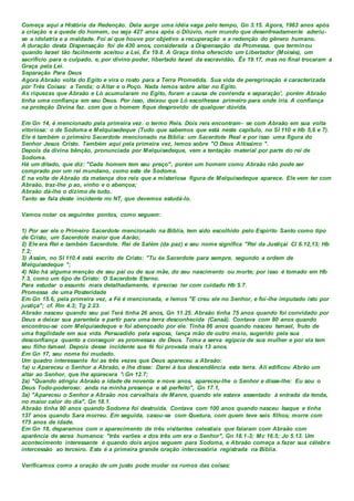 Começa aqui a História da Redenção. Dela surge uma idéia vaga pelo tempo, Gn 3.15. Agora, 1963 anos após
a criação e a queda do homem, ou seja 427 anos após o Dilúvio, num mundo que desenfreadamente aderiu-
se a idolatria e a maldade. Foi aí que houve por objetivo a recuperação e a redenção do gênero humano.
A duração desta Dispensação foi de 430 anos, considerada a Dispensação da Promessa, que terminou
quando Israel tão facilmente aceitou a Lei, Êx 19.8. A Graça tinha oferecido um Libertador (Moisés), um
sacrifício para o culpado, e, por divino poder, libertado Israel da escravidão, Êx 19.17, mas no final trocaram a
Graça pela Lei.
Separação Para Deus
Agora Abraão volta do Egito e vira o rosto para a Terra Prometida. Sua vida de peregrinação é caracterizada
por Três Coisas: a Tenda; o Altar e o Poço. Nada lemos sobre altar no Egito.
As riquezas que Abraão e Ló acumularam no Egito, foram a causa de contenda e separação', porém Abraão
tinha uma confiança em seu Deus. Por isso, deixou que Ló escolhesse primeiro para onde iria. A confiança
na proteção Divina faz. com que o homem fique desprovido de qualquer dúvida.
Em Gn 14, é mencionado pela primeira vez. o termo Reis. Dois reis encontram- se com Abraão em sua volta
vitoriosa: o de Sodoma e Melquisedeque (Tudo que sabemos que está neste capítulo, no SI 110 e Hb 5,6 e 7).
Ele é também o primeiro Sacerdote mencionado na Bíblia: um Sacerdote Real e por isso uma figura do
Senhor Jesus Cristo. Também aqui pela primeira vez, lemos sobre "O Deus Altíssimo ".
Depois da divina bênção, pronunciada por Melquisedeque, vem a tentação material por parte do rei de
Sodoma.
Há um ditado, que diz: "Cada homem tem seu preço", porém um homem como Abraão não pode ser
comprado por um rei mundano, como este de Sodoma.
E na volta de Abraão da matança dos reis que a misteriosa figura de Melquisedeque aparece. Ele vem ter com
Abraão, traz-lhe p ao, vinho e o abençoa;
Abraão dá-lhe o dízimo de tudo.
Tanto se fala deste incidente no NT, que devemos estudá-lo.
Vamos notar os seguintes pontos, como seguem:
1) Por ser ele o Primeiro Sacerdote mencionado na Bíblia, tem sido escolhido pelo Espírito Santo como tipo
de Cristo, um Sacerdote maior que Aarão;
2) Ele era Rei e também Sacerdote. Rei de Salém (da paz) e seu nome significa "Rei da Justiçai Cl 6.12,13; Hb
7.2;
3) Assim, no SI 110.4 está escrito de Cristo: "Tu és Sacerdote para sempre, segundo a ordem de
Melquisedeque ";
4) Não há alguma menção de seu pai ou de sua mãe, do seu nascimento ou morte; por isso é tomado em Hb
7.3, como um tipo de Cristo: O Sacerdote Eterno.
Para estudar o assunto mais detalhadamente, é preciso ler com cuidado Hb 5.7.
Promessa de uma Posteridade
Em Gn 15.6, pela primeira vez, a Fé é mencionada, e lemos "E creu ele no Senhor, e foi-lhe imputado isto por
justiça"; cf. Rm 4.3; Tg 2.23.
Abraão nasceu quando seu pai Terá tinha 26 anos, Gn 11.25. Abraão tinha 75 anos quando foi convidado por
Deus a deixar sua parentela e partir para uma terra desconhecida (Canaã). Contava com 80 anos quando
encontrou-se com Melquisedeque e foi abençoado por ele. Tinha 86 anos quando nasceu Ismael, fruto de
uma fragilidade em sua vida. Persuadido pela esposa, lança mão de outro meio, sugerido pela sua
desconfiança quanto a conseguir as promessas de Deus. Toma a serva egípcia de sua mulher e por ela tem
seu filho Ismael. Depois desse incidente sua fé foi provada mais 13 anos.
Em Gn 17, seu nome foi mudado.
Um quadro interessante foi as três vezes que Deus apareceu a Abraão:
1a) u Apareceu o Senhor a Abraão, e lhe disse: Darei à tua descendência esta terra. Ali edificou Abrão um
altar ao Senhor, que lhe aparecera ' Gn 12.7;
2a) "Quando atingiu Abraão a idade de noventa e nove anos, apareceu-lhe o Senhor e disse-lhe: Eu sou o
Deus Todo-poderoso: anda na minha presença e sê perfeito", Gn 17.1,
3a) "Apareceu o Senhor a Abraão nos carvalhais de Manre, quando ele estava assentado à entrada da tenda,
no maior calor do dia", Gn 18.1.
Abraão tinha 90 anos quando Sodoma foi destruída. Contava com 100 anos quando nasceu Isaque e tinha
137 anos quando Sara morreu. Em seguida, casou-se com Quetura, com quem teve seis filhos; morre com
175 anos de idade.
Em Gn 18, deparamos com o aparecimento de três visitantes celestiais que falaram com Abraão com
aparência de seres humanos: "três varões e dos três um era o Senhor", Gn 18.1-3; Mc 16.5; Jo 5.13. Um
acontecimento interessante é quando dois anjos seguem para Sodoma, e Abraão começa a fazer sua célebre
intercessão ao terceiro. Esta é a primeira grande oração intercessória registrada na Bíblia.
Verificamos como a oração de um justo pode mudar os rumos das coisas:
 
