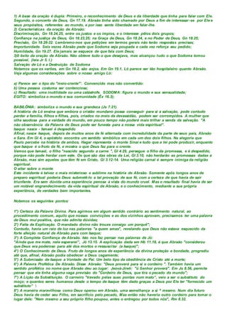 1) A base da oração é dupla: Primeiro, o reconhecimento de Deus e da liberdade que tinha para falar com Ele.
Segundo, o concerto de Deus, Gn 17.19. Abraão tinha sido chamado por Deus a fim de interessar-se por Ele e
seus propósitos, referentes ao mundo, e por isso sente liberdade em falar-lhe.
2) Características da oração de Abraão:
Discriminação, Gn 18.24,25, entre os justos e os ímpios, e o interesse pêlos dois grupos;
Confiança na justiça de Deus, Gn 18.23,25; na Graça de Deus, Gn 18.24, e no Poder de Deus, Gn 18.25;
Precisão, Gn 18.28-32. Lembremo-nos que petições em termos gerais não terão respostas precisas;
Importunidade. Seis vezes Abraão pede que Sodoma seja poupada e cada vez reforça seu pedido;
Humildade, Gn 19.27. Ele jamais se esquece de que fala com Deus;
3)0 êxito da oração de Abraão. Não obteve tudo o que desejava, mas alcançou tudo o que Sodoma tomou
possível, (leia Jr 5. l.)
Salvação de Ló e a Destruição de Sodoma
Notamos que os varões, em Gn 18.2, são anjos. Em Gn 19.1, Ló parece ser tão hospitaleiro quanto Abraão.
Veja algumas considerações sobre o nosso amigo Ló:
a) Parece ser o tipo do "meio-crente"'. Convencido mas não convertido:
b) Uma pessoa costuma ser contenciosa;
c) Resultado: uma inutilidade ou uma catástrofe. SODOMA: figura o mundo e sua sensualidade;
EGITO: simboliza o mundo e sua comunidade (Êx 16.3);
BABILÔNIA: simboliza o mundo e sua grandeza (Js 7.21).
A história de Ló ensina que embora o cristão mundano possa conseguir para si a salvação, pode contudo
perder a família, filhos e filhas, pois, criados no meio da devassidão, podem ser corrompidos. A mulher que
olha saudosa para a vaidade do mundo, em pouco tempo não poderá mais trilhar a senda da salvação. "A
não observância da Palavra de Deus pode ser funesta para a nossa vida espiritual".
Isaque nasce - Ismael é despedido
Afinal, nasce Isaque, depois de muitos anos de fé alternada com incredulidade da parte de seus pais, Abraão
e Sara. Em Gl 4, o apóstolo encontra um sentido simbólico em cada um dos dois filhos. Na alegoria que
Paulo percebe na história de ambos, Hagar representa o monte Sinai e tudo que a lei pode produzir, enquanto
que Isaque é o fruto da fé, e mostra o que Deus faz para o crente.
Vemos que Ismael, o filho "nascido segundo a carne ", Gl 4.29, persegue o filho da promessa, e é despedido,
porque não pode herdar com este. Os que são das obras da Lei, Gl 3.10, não herdarão as promessas dadas a
Abraão, mas sim aqueles que têm fé em Cristo, Gl 3.12-14. Uma religião carnal é sempre inimiga da religião
espiritual.
O altar sobre o monte
Este incidente é talvez o mais misterioso e sublime na história de Abraão. Somente após longos anos de
preparo espiritual poderia Deus submetê-lo a tal provação de sua fé, com a certeza de que havia de sair
triunfante. Era sem dúvida uma experiência penosa à vista do mundo cruel. Mas o resultado final havia de ser
um notável engrandecimento da vida espiritual de Abraão, e o conhecimento, mediante a sua própria
experiência, de verdades bem importantes.
Notemos os seguintes pontos:
1°) Certeza da Palavra Divina. Para agirmos em algum sentido contrário ao sentimento natural, ao
procedimento comum, aquilo que nossas convicções e as dos vizinhos aprovam, precisamos ter uma palavra
de Deus mui positiva, que não admita dúvidas;
2°) Falta de Explicação. O mandado divino não trouxe consigo um porquê";
Contudo, havia um raio de luz nas palavras "a quem amas", revelando que Deus não estava esquecido da
forte afeição natural de Abraão para com Isaque;
3°) A Completa Confiança de Abraão. Isto nos faz pensar nas palavras de Jó:
"Ainda que me mate, nele esperarei”, Jó 13.15. A explicação dada em Hb 11.18, é que Abraão "considerou
que Deus era poderoso para até dos mortos o ressuscitar (a Isaque)";
4°) O Conhecimento de Deus. Fruto de longos anos de experiência da divina proteção e bondade, progrediu
até que, afinal, Abraão podia obedecer a Deus cegamente;
5°) A Submissão de Isaque a Vontade do Pai. Um belo tipo da obediência de Cristo até a morte;
6°) A Palavra Profética De Abraão. Disse Abraão: "Deus proverá para si o cordeiro ". Também havia um
sentido profético no nome que Abraão deu ao lugar: Jeová-Jireh: "ü Senhor proverá". Em Jo 8.56, permite
pensar que ele tinha alguma vaga previsão do "Cordeiro de Deus, que tira o pecado do mundo";
7°) A Lição da Substituição. O carneiro "travado pelas suas pontas num mato”, veio a ser o substituto do
moço; e quantos seres humanos desde o tempo de Isaque têm dado graças a Deus por Ele ter "fornecido um
substituto” 
8°) A maneira maravilhosa como Deus operou em Abraão, uma semelhança a si ^ mesmo. Num dia futuro
Deus havia de ceder seu Filho, em sacrifício pelo pecado, Mas então não haveria outro cordeiro para tomar o
lugar dele: "Nem mesmo a seu próprio filho poupou, antes o entregou por todos nós", Rm 8.32.
 
