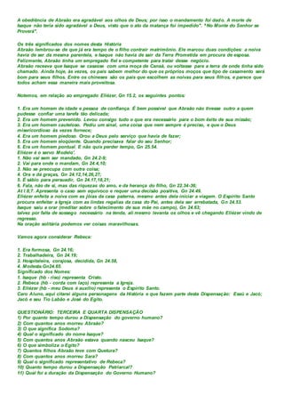 A obediência de Abraão era agradável aos olhos de Deus; por isso o mandamento foi dado. A morte de
Isaque não teria sido agradável a Deus, visto que o ato da matança foi impedido". ^No Monte do Senhor se
Proverá".
Os três significados dos nomes desta História
Abraão lembrou-se de que já era tempo de o filho contrair matrimônio. Ele marcou duas condições: a noiva
havia de ser da mesma parentela, e Isaque não havia de sair da Terra Prometida em procura de esposa.
Felizmente, Abraão tinha um empregado fiel e competente para tratar desse negócio.
Abraão receava que Isaque se casasse com uma moça de Canaã, ou voltasse para a terra de onde tinha sido
chamado. Ainda hoje, às vezes, os pais sabem melhor do que os próprios moços que tipo de casamento será
bom para seus filhos. Entre os chineses são os pais que escolhem as noivas para seus filhos, e parece que
todos acham essa maneira mais proveitosa.
Notemos, em relação ao empregado Eliézer, Gn 15.2, os seguintes pontos:
1. Era um homem de idade e pessoa de confiança. É bem possível que Abraão não tivesse outro a quem
pudesse confiar uma tarefa tão delicada;
2. Era um homem prevenido. Levou consigo tudo o que era necessário para o bom êxito de sua missão;
3. Era um homem cauteloso. Pediu um sinal, uma coisa que nem sempre é preciso, e que o Deus
misericordioso às vezes fornece;
4. Era um homem piedoso. Orou a Deus pelo serviço que havia de fazer;
5. Era um homem eloqüente. Quando precisava falar do seu Senhor;
6. Era um homem pontual. E não quis perder tempo, Gn 25.54.
Eliézer é o servo Modelo'.
1. Não vai sem ser mandado, Gn 24.2-9;
2. Vai para onde o mandam, Gn 24.4,10;
3. Não se preocupa com outra coisa;
4. Ora e dá graças, Gn 24.12,14,26,27;
5. É sábio para persuadir, Gn 24.17,18,21;
6. Fala, não de si, mas das riquezas do amo, e da herança do filho, Gn 22.34-36;
At l.8;7. Apresenta o caso sem equívoco e requer uma decisão positiva, Gn 24.49.
Eliézer enfeita a noiva com as jóias da casa paterna, mesmo antes dela iniciar a viagem. O Espírito Santo
procura enfeitar a Igreja com as lindas regalias da casa do Pai, antes dela ser arrebatada, Gn 24.53.
Isaque saiu a orar (meditar sobre o falecimento de sua mãe no campo), Gn 24.63;
talvez por falta de sossego necessário na tenda, ali mesmo levanta os olhos e vê chegando Eliézer vindo de
regresso.
Na oração solitária podemos ver coisas maravilhosas.
Vamos agora considerar Rebeca:
1. Era formosa, Gn 24.16;
2. Trabalhadeira, Gn 24.19;
3. Hospitaleira, corajosa, decidida, Gn 24.58,
4. Modesta.Gn24.65.
Significado dos Nomes:
1. Isaque (hb - riso) representa Cristo.
2. Rebeca (hb - corda com laço) representa a Igreja.
3. Eliézer (hb - meu Deus é auxílio) representa o Espírito Santo.
Caro Aluno, aqui citarei alguns personagens da História e que fazem parte desta Dispensação: Esaú e Jacó;
Jacó e seu Tio Labão e José do Egito.
QUESTIONÁRIO: TERCEIRA E QUARTA DISPENSAÇÃO
1) Por quanto tempo durou a Dispensação do governo humano?
2) Com quantos anos morreu Abraão?
3) O que significa Sodoma?
4) Qual o significado do nome Isaque?
5) Com quantos anos Abraão estava quando nasceu Isaque?
6) O que simboliza o Egito?
7) Quantos filhos Abraão teve com Quetura?
8) Com quantos anos morreu Sara?
9) Qual o significado representativo de Rebeca?
10) Quanto tempo durou a Dispensação Patriarcal?
11) Qual foi a duração da Dispensação do Governo Humano?
 
