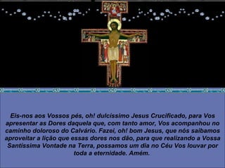 Eis-nos aos Vossos pés, oh! dulcíssimo Jesus Crucificado, para Vos apresentar as Dores daquela que, com tanto amor, Vos acompanhou no caminho doloroso do Calvário. Fazei, oh! bom Jesus, que nós saibamos aproveitar a lição que essas dores nos dão, para que realizando a Vossa Santíssima Vontade na Terra, possamos um dia no Céu Vos louvar por toda a eternidade. Amém.   