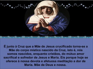 É junto à Cruz que a Mãe de Jesus crucificado torna-se a Mãe do corpo místico nascido da Cruz, isto é, nós somos nascidos, enquanto cristãos, do mútuo amor sacrifical e sofredor de Jesus e Maria. Eis porque hoje se oferece à nossa devota e afetuosa meditação a dor de Maria. Mãe de Deus e nossa.  