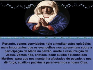 Portanto, somos convidados hoje a meditar estes episódios mais importantes que os evangelhos nos apresentam sobre a participação de Maria na paixão, morte e ressurreição de Jesus. Vamos nós, cristãos, pedir auxílio à Rainha dos Mártires, para que nos mantenha afastados do pecado, e nos dê força, auxílio e paciência para levarmos a nossa Cruz.  