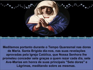 Meditemos portanto durante o Tempo Quaresmal nas dores de Maria. Santa Brígida diz-nos, nas suas revelações aprovadas pela Igreja Católica, que Nossa Senhora lhe prometeu conceder sete graças a quem rezar cada dia, sete Ave-Marias em honra de suas principais "Sete dores" e Lágrimas, meditando sobre as mesmas.   