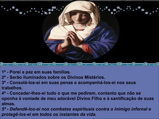 1ª - Porei a paz em suas famílias.  2ª - Serão iluminados sobre os Divinos Mistérios.  3ª - Consolá-los-ei em suas penas e acompanhá-los-ei nos seus trabalhos.  4ª - Conceder-lhes-ei tudo o que me pedirem, contanto que não se oponha à vontade de meu adorável Divino Filho e à santificação de suas almas.  5ª - Defendê-los-ei nos combates espirituais contra o inimigo infernal e protegê-los-ei em todos os instantes da vida.  