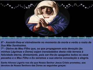 6ª - Assistir-lhes-ei visivelmente no momento da morte e verão o rosto de Sua Mãe Santíssima.  7ª - Obtive de Meu Filho que, os que propagarem esta devoção (às minhas Lágrimas e Dores) sejam transladados desta vida terrena à felicidade eterna, diretamente, pois ser-lhe-ão apagados todos os seus pecados e o Meu Filho e Eu seremos a sua eterna consolação e alegria.  Santo Afonso Ligório nos diz que Nosso Senhor Jesus Cristo prometeu, aos devotos de Nossa Senhora das Dores as seguintes graças:  