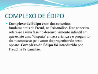 COMPLEXO DE ÉDIPO
 Complexo de Édipo é um dos conceitos
fundamentais de Freud, na Psicanálise. Este conceito
refere-se a uma fase no desenvolvimento infantil em
que existe uma “disputa” entre a criança e o progenitor
do mesmo sexo pelo amor do progenitor do sexo
oposto. Complexo de Édipo foi introduzido por
Freud na Psicanálise.
 