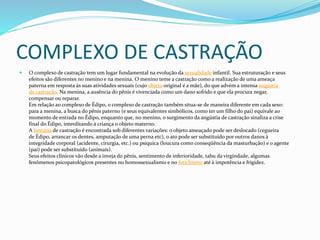 COMPLEXO DE CASTRAÇÃO
 O complexo de castração tem um lugar fundamental na evolução da sexualidade infantil. Sua estruturação e seus
efeitos são diferentes no menino e na menina. O menino teme a castração como a realização de uma ameaça
paterna em resposta às suas atividades sexuais (cujo objeto original é a mãe), do que advém a intensa angústia
de castração. Na menina, a ausência do pênis é vivenciada como um dano sofrido e que ela procura negar,
compensar ou reparar.
Em relação ao complexo de Édipo, o complexo de castração também situa-se de maneira diferente em cada sexo:
para a menina, a busca do pênis paterno (e seus equivalentes simbólicos, como ter um filho do pai) equivale ao
momento de entrada no Édipo, enquanto que, no menino, o surgimento da angústia de castração sinaliza a crise
final do Édipo, interditando à criança o objeto materno.
A fantasia de castração é encontrada sob diferentes variações: o objeto ameaçado pode ser deslocado (cegueira
de Édipo, arrancar os dentes, amputação de uma perna etc), o ato pode ser substituído por outros danos à
integridade corporal (acidente, cirurgia, etc.) ou psíquica (loucura como conseqüência da masturbação) e o agente
(pai) pode ser substituído (animais).
Seus efeitos clínicos vão desde a inveja do pênis, sentimento de inferioridade, tabu da virgindade, algumas
fenômenos psicopatológicos presentes no homossexualismo e no fetichismo até à impotência e frigidez.
 