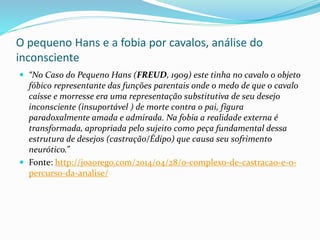 O pequeno Hans e a fobia por cavalos, análise do
inconsciente
 “No Caso do Pequeno Hans (FREUD, 1909) este tinha no cavalo o objeto
fóbico representante das funções parentais onde o medo de que o cavalo
caísse e morresse era uma representação substitutiva de seu desejo
inconsciente (insuportável ) de morte contra o pai, figura
paradoxalmente amada e admirada. Na fobia a realidade externa é
transformada, apropriada pelo sujeito como peça fundamental dessa
estrutura de desejos (castração/Édipo) que causa seu sofrimento
neurótico.”
 Fonte: http://joaorego.com/2014/04/28/o-complexo-de-castracao-e-o-
percurso-da-analise/
 