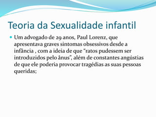 Teoria da Sexualidade infantil
 Um advogado de 29 anos, Paul Lorenz, que
apresentava graves sintomas obsessivos desde a
infância , com a ideia de que “ratos pudessem ser
introduzidos pelo ânus”, além de constantes angústias
de que ele poderia provocar tragédias as suas pessoas
queridas;
 