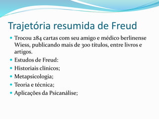 Trajetória resumida de Freud
 Trocou 284 cartas com seu amigo e médico berlinense
Wiess, publicando mais de 300 títulos, entre livros e
artigos.
 Estudos de Freud:
 Historiais clínicos;
 Metapsicologia;
 Teoria e técnica;
 Aplicações da Psicanálise;
 