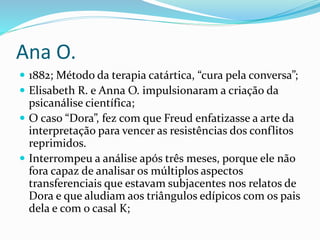 Ana O.
 1882; Método da terapia catártica, “cura pela conversa”;
 Elisabeth R. e Anna O. impulsionaram a criação da
psicanálise científica;
 O caso “Dora”, fez com que Freud enfatizasse a arte da
interpretação para vencer as resistências dos conflitos
reprimidos.
 Interrompeu a análise após três meses, porque ele não
fora capaz de analisar os múltiplos aspectos
transferenciais que estavam subjacentes nos relatos de
Dora e que aludiam aos triângulos edípicos com os pais
dela e com o casal K;
 