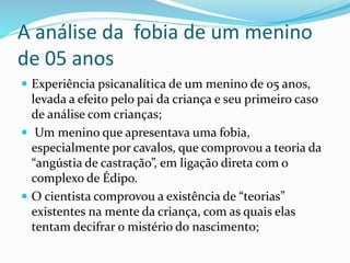 A análise da fobia de um menino
de 05 anos
 Experiência psicanalítica de um menino de 05 anos,
levada a efeito pelo pai da criança e seu primeiro caso
de análise com crianças;
 Um menino que apresentava uma fobia,
especialmente por cavalos, que comprovou a teoria da
“angústia de castração”, em ligação direta com o
complexo de Édipo.
 O cientista comprovou a existência de “teorias”
existentes na mente da criança, com as quais elas
tentam decifrar o mistério do nascimento;
 