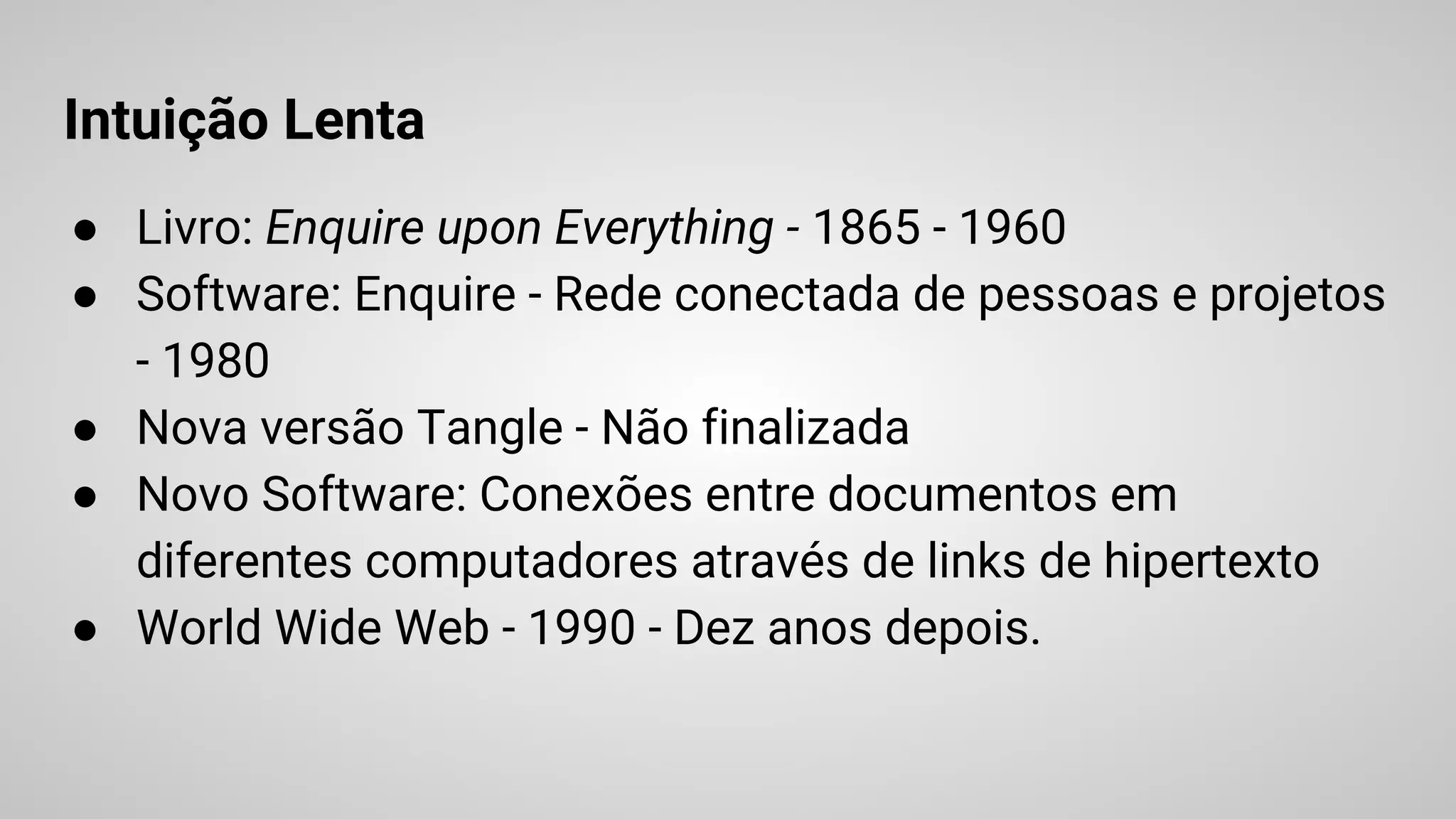 Intuição Lenta
● Livro: Enquire upon Everything - 1865 - 1960
● Software: Enquire - Rede conectada de pessoas e projetos
- 1980
● Nova versão Tangle - Não finalizada
● Novo Software: Conexões entre documentos em
diferentes computadores através de links de hipertexto
● World Wide Web - 1990 - Dez anos depois.
 