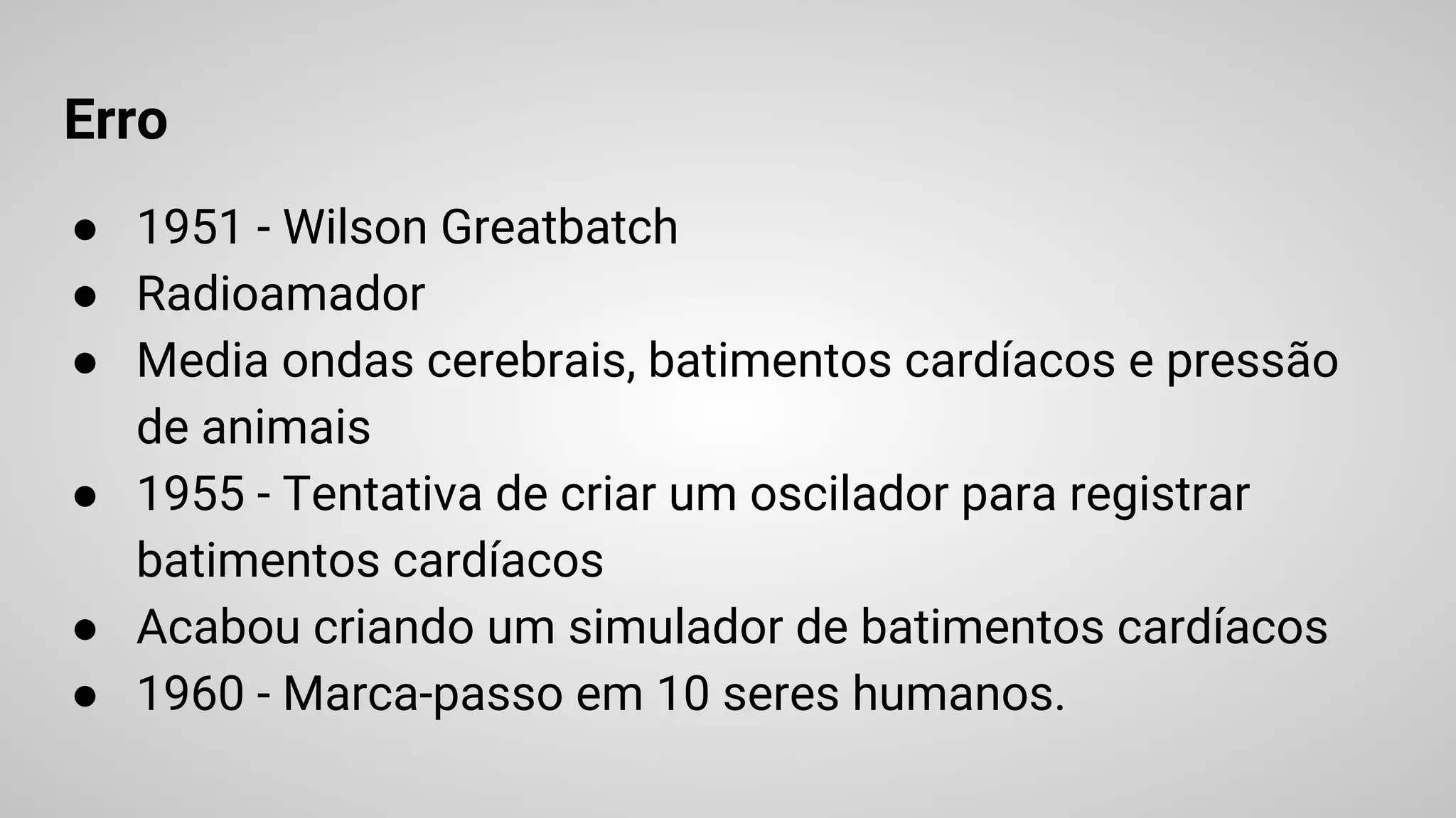 Erro
● 1951 - Wilson Greatbatch
● Radioamador
● Media ondas cerebrais, batimentos cardíacos e pressão
de animais
● 1955 - Tentativa de criar um oscilador para registrar
batimentos cardíacos
● Acabou criando um simulador de batimentos cardíacos
● 1960 - Marca-passo em 10 seres humanos.
 