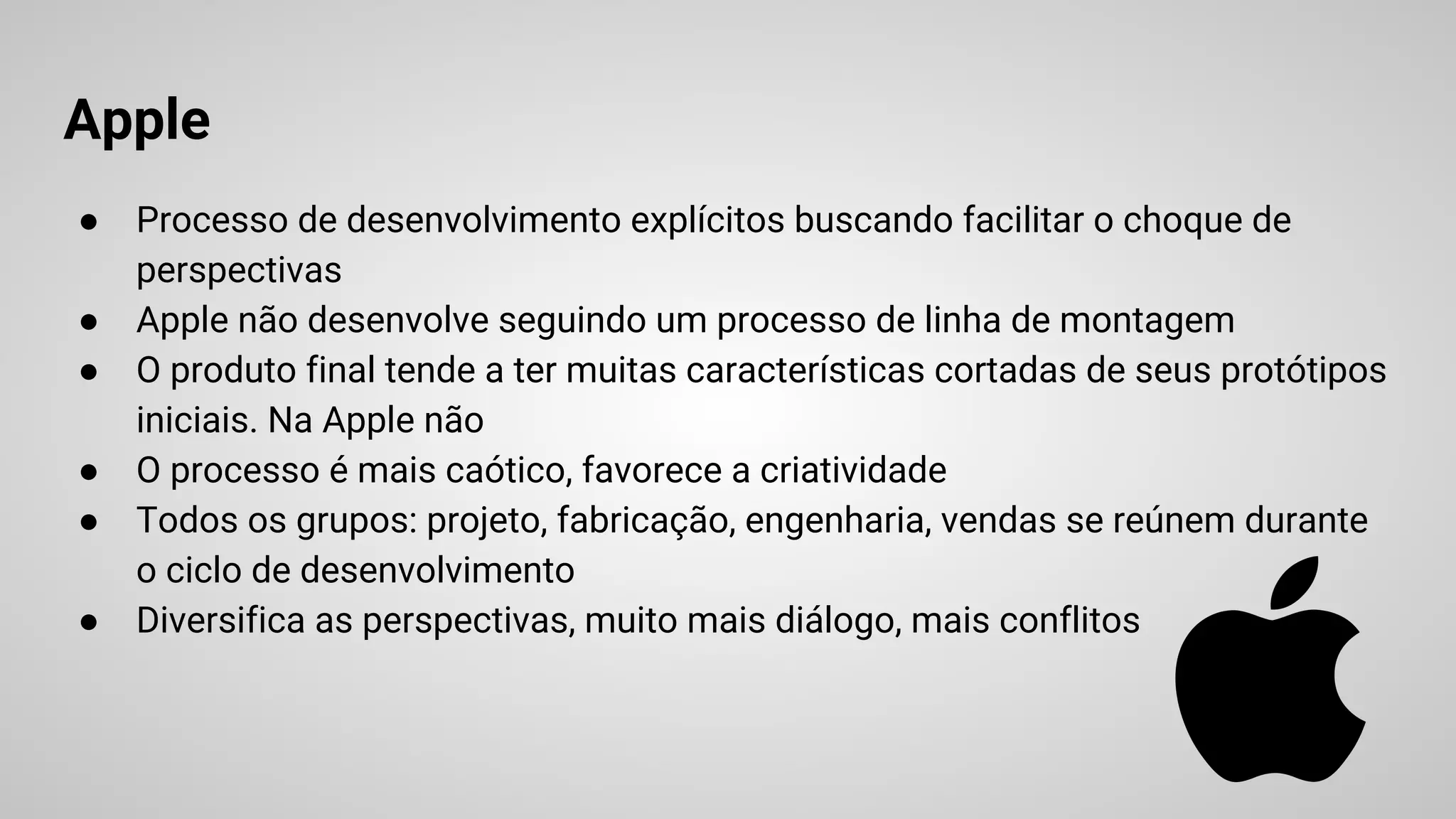 Apple
● Processo de desenvolvimento explícitos buscando facilitar o choque de
perspectivas
● Apple não desenvolve seguindo um processo de linha de montagem
● O produto final tende a ter muitas características cortadas de seus protótipos
iniciais. Na Apple não
● O processo é mais caótico, favorece a criatividade
● Todos os grupos: projeto, fabricação, engenharia, vendas se reúnem durante
o ciclo de desenvolvimento
● Diversifica as perspectivas, muito mais diálogo, mais conflitos
 
