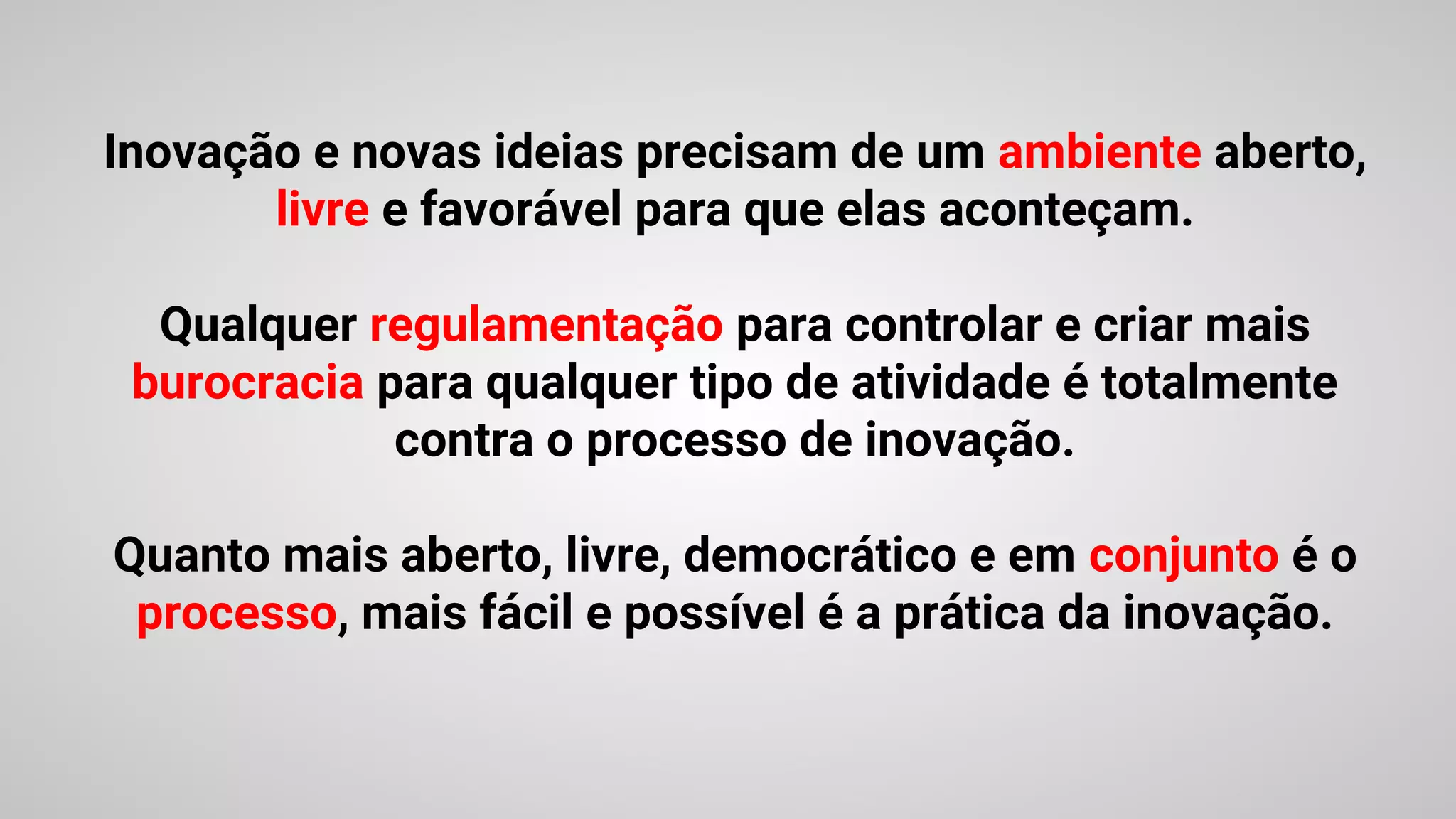 Inovação e novas ideias precisam de um ambiente aberto,
livre e favorável para que elas aconteçam.
Qualquer regulamentação para controlar e criar mais
burocracia para qualquer tipo de atividade é totalmente
contra o processo de inovação.
Quanto mais aberto, livre, democrático e em conjunto é o
processo, mais fácil e possível é a prática da inovação.
 