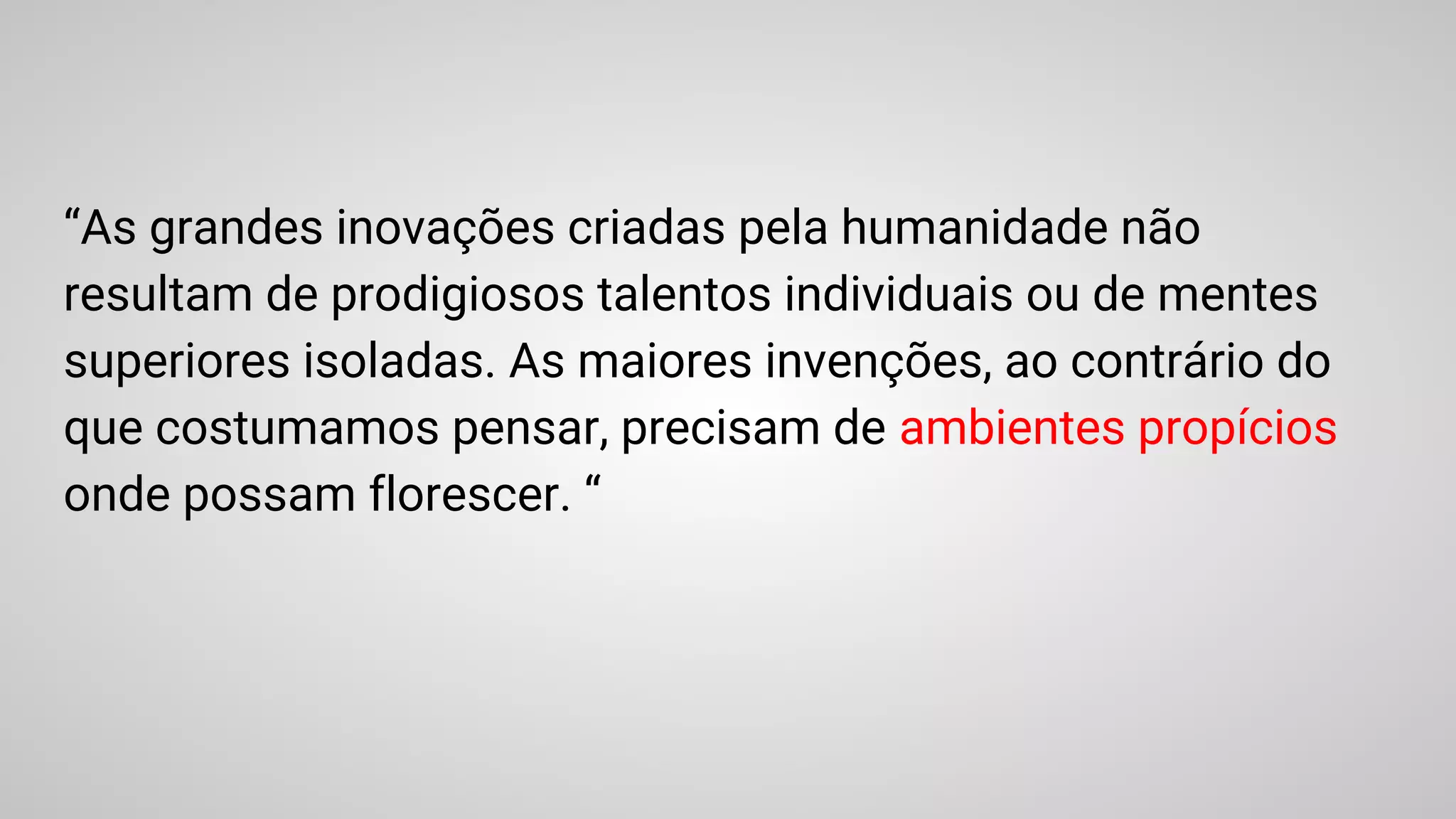 “As grandes inovações criadas pela humanidade não
resultam de prodigiosos talentos individuais ou de mentes
superiores isoladas. As maiores invenções, ao contrário do
que costumamos pensar, precisam de ambientes propícios
onde possam florescer. “
 