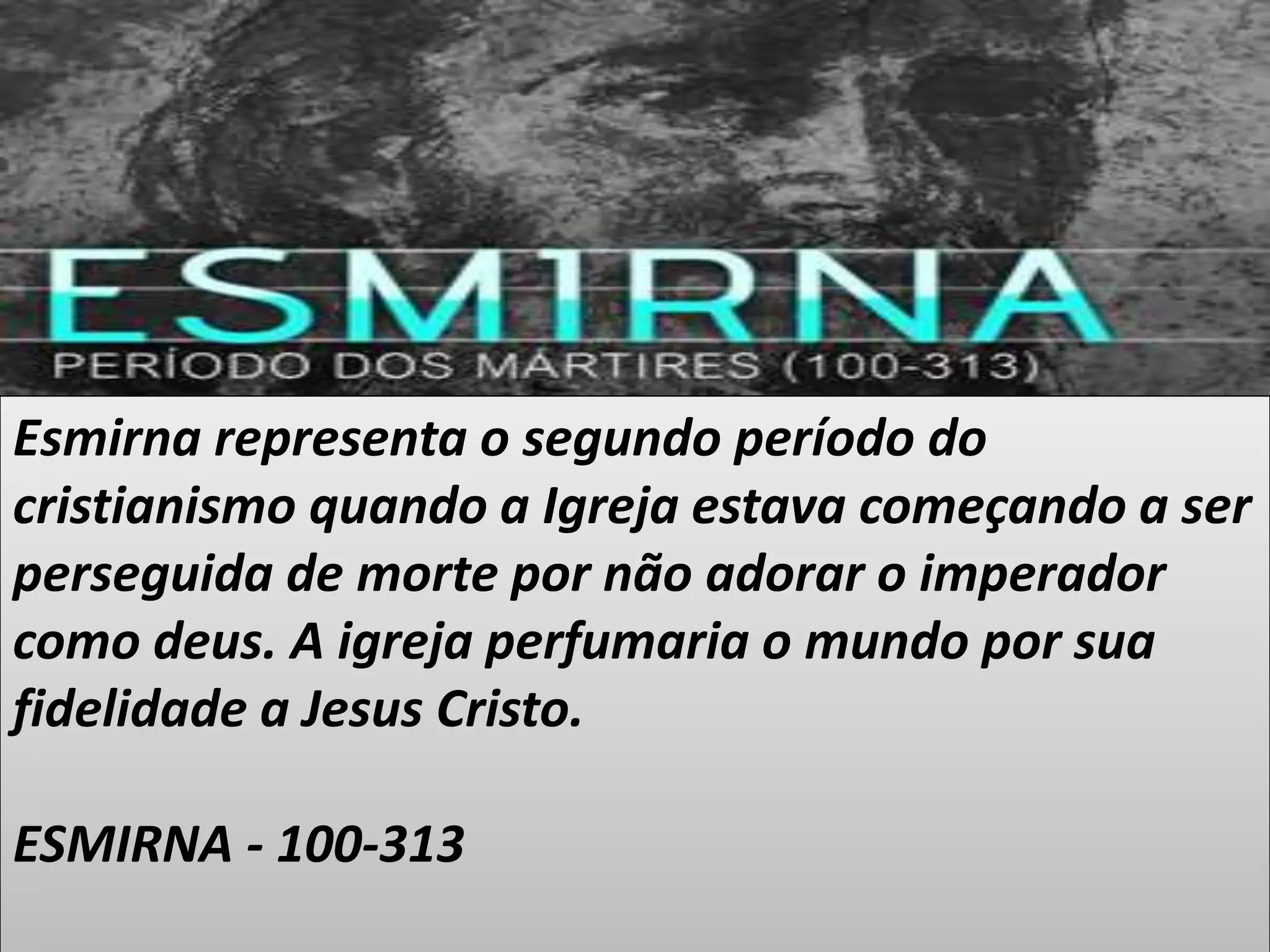 Esmirna representa o segundo período do
cristianismo quando a Igreja estava começando a ser
perseguida de morte por não adorar o imperador
como deus. A igreja perfumaria o mundo por sua
fidelidade a Jesus Cristo.
ESMIRNA - 100-313
 
