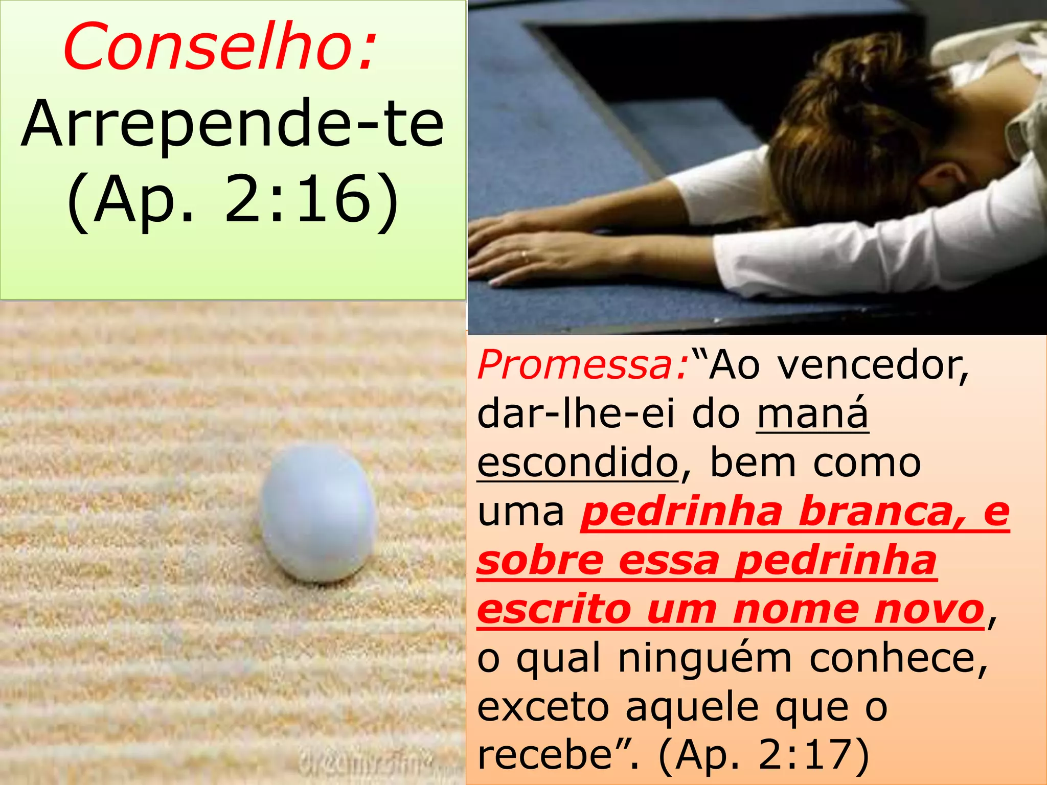 Promessa:“Ao vencedor,
dar-lhe-ei do maná
escondido, bem como
uma pedrinha branca, e
sobre essa pedrinha
escrito um nome novo,
o qual ninguém conhece,
exceto aquele que o
recebe”. (Ap. 2:17)
Conselho:
Arrepende-te
(Ap. 2:16)
 