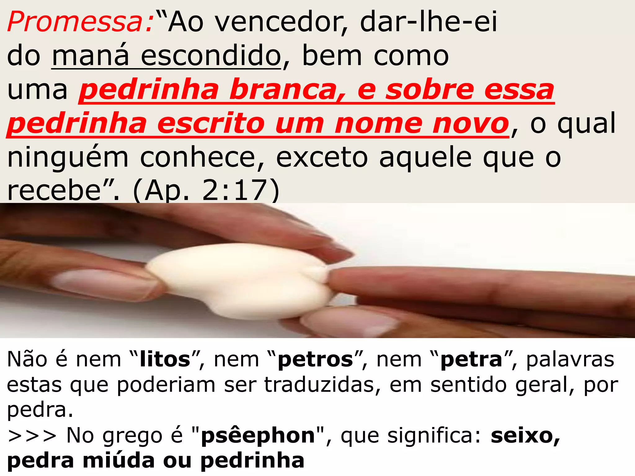 Promessa:“Ao vencedor, dar-lhe-ei
do maná escondido, bem como
uma pedrinha branca, e sobre essa
pedrinha escrito um nome novo, o qual
ninguém conhece, exceto aquele que o
recebe”. (Ap. 2:17)
Não é nem “litos”, nem “petros”, nem “petra”, palavras
estas que poderiam ser traduzidas, em sentido geral, por
pedra.
>>> No grego é "psêephon", que significa: seixo,
pedra miúda ou pedrinha
 