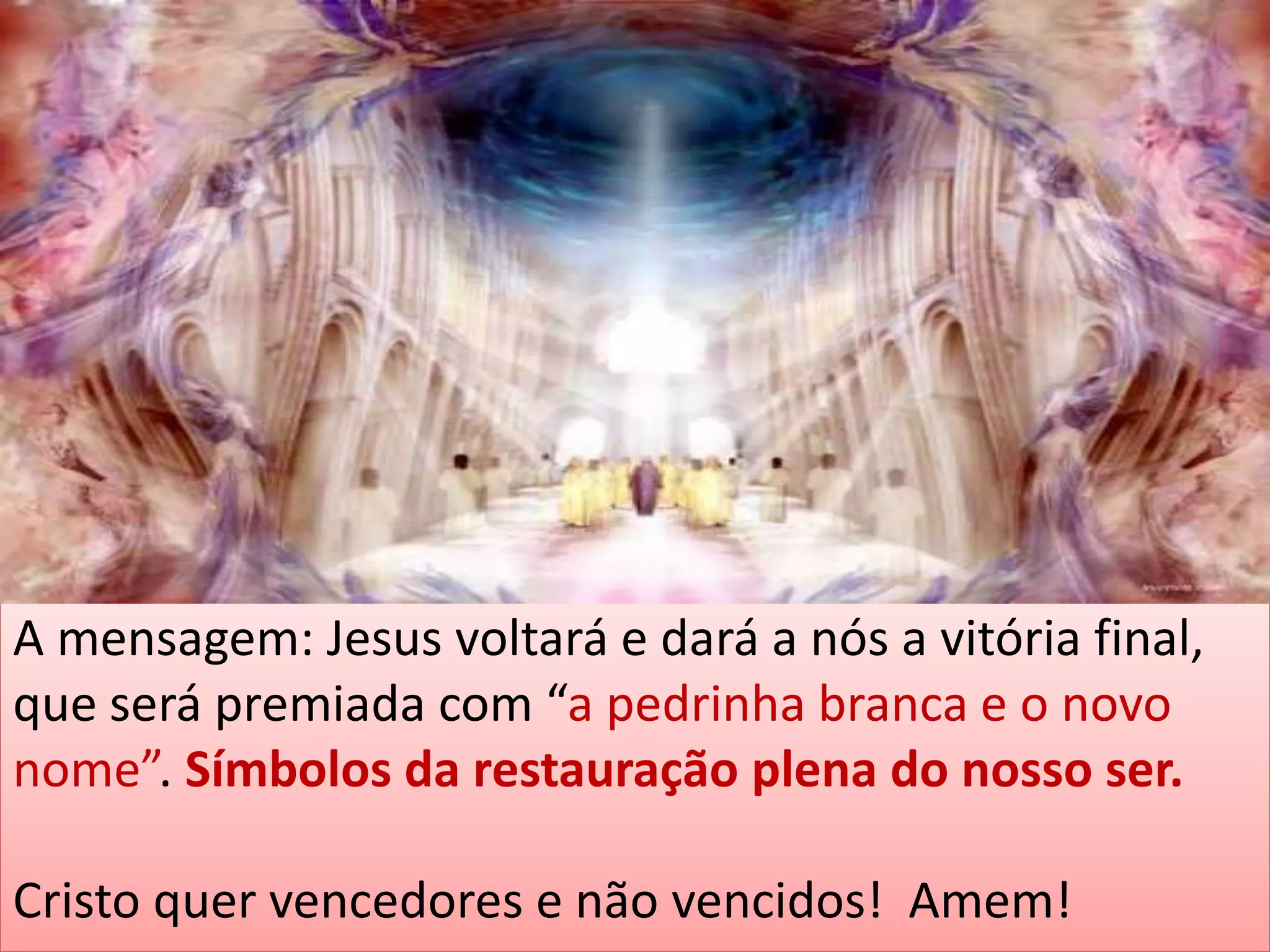 A mensagem: Jesus voltará e dará a nós a vitória final,
que será premiada com “a pedrinha branca e o novo
nome”. Símbolos da restauração plena do nosso ser.
Cristo quer vencedores e não vencidos! Amem!
 