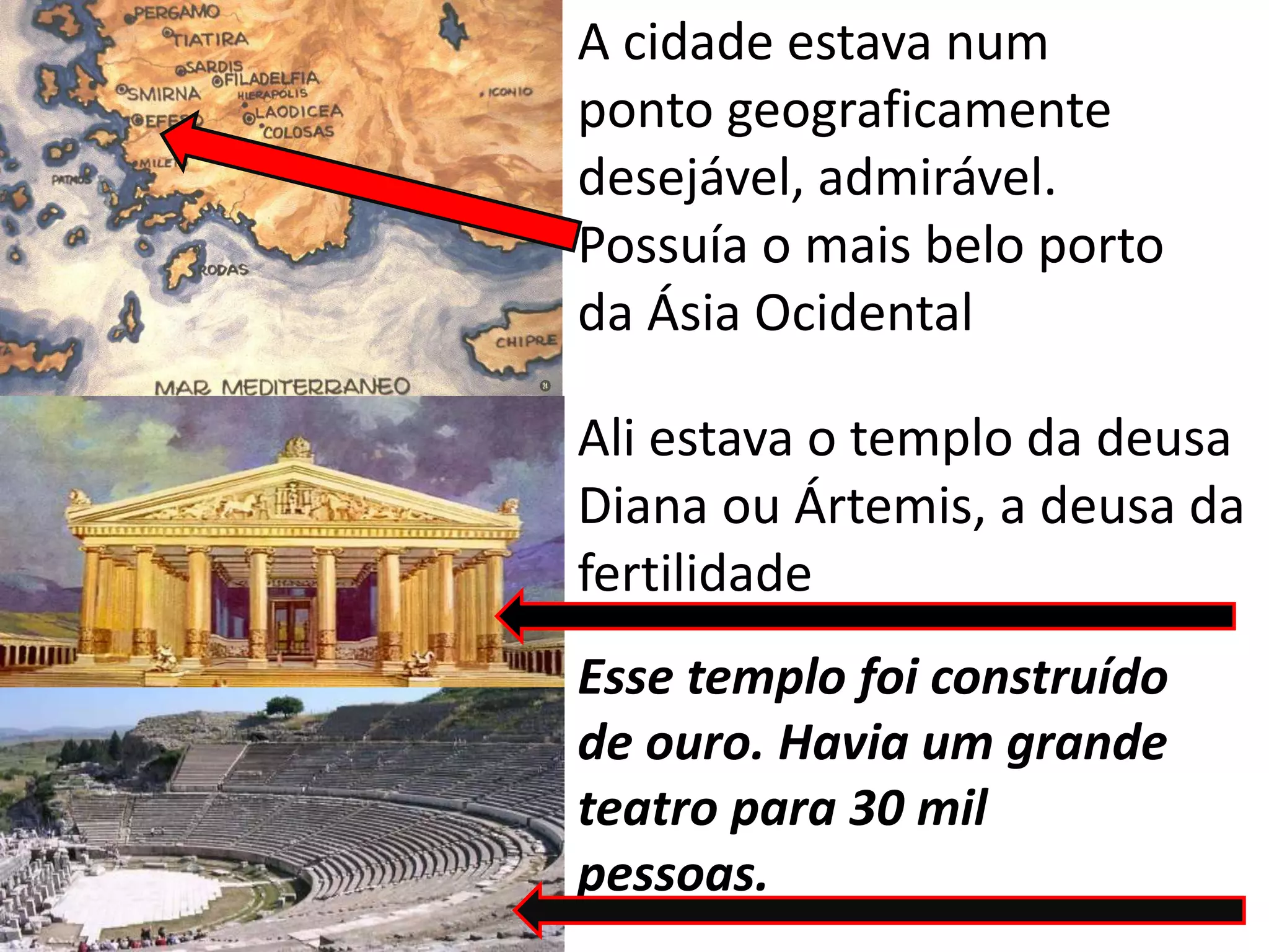 A cidade estava num
ponto geograficamente
desejável, admirável.
Possuía o mais belo porto
da Ásia Ocidental
Ali estava o templo da deusa
Diana ou Ártemis, a deusa da
fertilidade
Esse templo foi construído
de ouro. Havia um grande
teatro para 30 mil
pessoas.
 