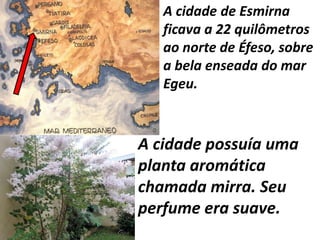 A cidade possuía uma
planta aromática
chamada mirra. Seu
perfume era suave.
A cidade de Esmirna
ficava a 22 quilômetros
ao norte de Éfeso, sobre
a bela enseada do mar
Egeu.
 