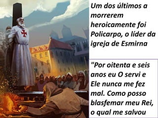 Um dos últimos a
morrerem
heroicamente foi
Policarpo, o líder da
igreja de Esmirna
"Por oitenta e seis
anos eu O servi e
Ele nunca me fez
mal. Como posso
blasfemar meu Rei,
o qual me salvou
 