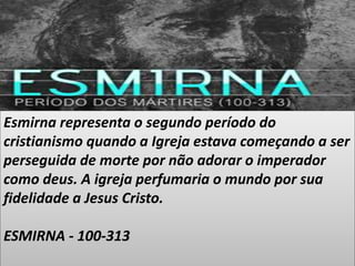 Esmirna representa o segundo período do
cristianismo quando a Igreja estava começando a ser
perseguida de morte por não adorar o imperador
como deus. A igreja perfumaria o mundo por sua
fidelidade a Jesus Cristo.
ESMIRNA - 100-313
 
