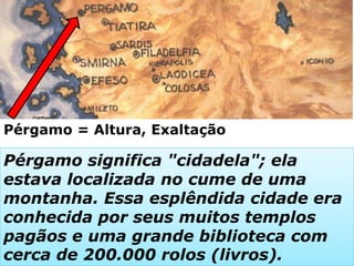 Pérgamo = Altura, Exaltação
Pérgamo significa "cidadela"; ela
estava localizada no cume de uma
montanha. Essa esplêndida cidade era
conhecida por seus muitos templos
pagãos e uma grande biblioteca com
cerca de 200.000 rolos (livros).
 