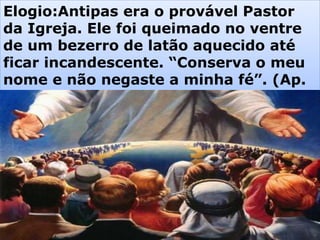 Elogio:Antipas era o provável Pastor
da Igreja. Ele foi queimado no ventre
de um bezerro de latão aquecido até
ficar incandescente. “Conserva o meu
nome e não negaste a minha fé”. (Ap.
2:13)
 