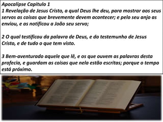 Apocalipse Capitulo 1
1 Revelação de Jesus Cristo, a qual Deus lhe deu, para mostrar aos seus
servos as coisas que brevemente devem acontecer; e pelo seu anjo as
enviou, e as notificou a João seu servo;
2 O qual testificou da palavra de Deus, e do testemunho de Jesus
Cristo, e de tudo o que tem visto.
3 Bem-aventurado aquele que lê, e os que ouvem as palavras desta
profecia, e guardam as coisas que nela estão escritas; porque o tempo
está próximo.
 