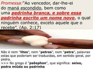 Promessa:“Ao vencedor, dar-lhe-ei
do maná escondido, bem como
uma pedrinha branca, e sobre essa
pedrinha escrito um nome novo, o qual
ninguém conhece, exceto aquele que o
recebe”. (Ap. 2:17)
Não é nem “litos”, nem “petros”, nem “petra”, palavras
estas que poderiam ser traduzidas, em sentido geral, por
pedra.
>>> No grego é "psêephon", que significa: seixo,
pedra miúda ou pedrinha
 