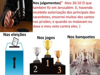 Nos banquetes
Nas eleições
Nos julgamentos(" Atos 26:10 O que
também fiz em Jerusalém. E, havendo
recebido autorização dos principais dos
sacerdotes, encerrei muitos dos santos
nas prisões; e quando os matavam eu
dava o meu voto contra eles. )
Nos jogos
 