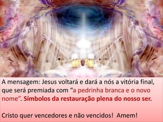 A mensagem: Jesus voltará e dará a nós a vitória final,
que será premiada com “a pedrinha branca e o novo
nome”. Símbolos da restauração plena do nosso ser.
Cristo quer vencedores e não vencidos! Amem!
 