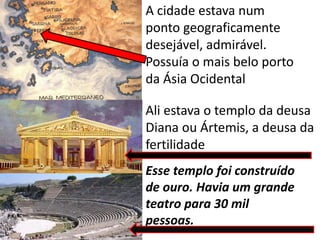 A cidade estava num
ponto geograficamente
desejável, admirável.
Possuía o mais belo porto
da Ásia Ocidental
Ali estava o templo da deusa
Diana ou Ártemis, a deusa da
fertilidade
Esse templo foi construído
de ouro. Havia um grande
teatro para 30 mil
pessoas.
 