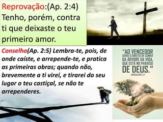 Reprovação:(Ap. 2:4)
Tenho, porém, contra
ti que deixaste o teu
primeiro amor.
Conselho(Ap. 2:5) Lembra-te, pois, de
onde caíste, e arrepende-te, e pratica
as primeiras obras; quando não,
brevemente a ti virei, e tirarei do seu
lugar o teu castiçal, se não te
arrependeres.
.
 