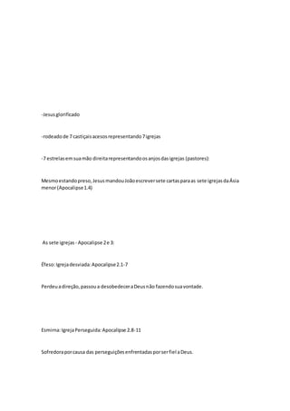 -Jesus glorificado 
-rodeado de 7 castiçais acesos representando 7 igrejas 
-7 estrelas em sua mão direita representando os anjos das igrejas (pastores): 
Mesmo estando preso, Jesus mandou João escrever sete cartas para as sete igrejas da Ásia 
menor (Apocalipse 1.4) 
As sete igrejas - Apocalipse 2 e 3: 
Éfeso: Igreja desviada: Apocalipse 2.1-7 
Perdeu a direção, passou a desobedecer a Deus não fazendo sua vontade. 
Esmirna: Igreja Perseguida: Apocalipse 2.8-11 
Sofredora por causa das perseguições enfrentadas por ser fiel a Deus. 
 