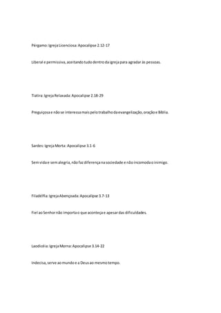 Pérgamo: Igreja Licenciosa: Apocalipse 2.12-17 
Liberal e permissiva, aceitando tudo dentro da igreja para agradar às pessoas. 
Tiatira: Igreja Relaxada: Apocalipse 2.18-29 
Preguiçosa e não se interessa mais pelo trabalho da evangelização, oração e Bíblia. 
Sardes: Igreja Morta: Apocalipse 3.1-6 
Sem vida e sem alegria, não faz diferença na sociedade e não incomoda o inimigo. 
Filadélfia: Igreja Abençoada: Apocalipse 3.7-13 
Fiel ao Senhor não importa o que aconteça e apesar das dificuldades. 
Laodicéia: Igreja Morna: Apocalipse 3.14-22 
Indecisa, serve ao mundo e a Deus ao mesmo tempo. 
 