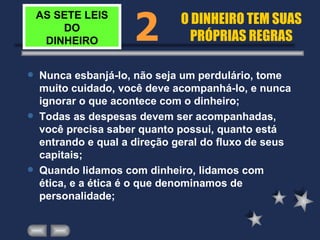 AS SETE LEIS DO DINHEIRO Nunca esbanjá-lo, não seja um perdulário, tome muito cuidado, você deve acompanhá-lo, e nunca ignorar o que acontece com o dinheiro; Todas as despesas devem ser acompanhadas, você precisa saber quanto possui, quanto está entrando e qual a direção geral do fluxo de seus capitais; Quando lidamos com dinheiro, lidamos com ética, e a ética é o que denominamos de personalidade; 2 O DINHEIRO TEM SUAS PRÓPRIAS REGRAS 