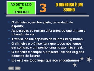 AS SETE LEIS DO DINHEIRO O dinheiro é, em boa parte, um estado de espírito; As pessoas se tornam diferentes do que tinham a intenção de ser; Trata-se de um depósito de valores imaginários; O dinheiro é o único ítem que todos nós temos em comum; é um sonho, uma ilusão, não é real; O dinheiro é sempre o presente; ele não engloba conceito de futuro; Ele está em todo lugar que nos encontrarmos; 3 O DINHEIRO É UM SONHO 