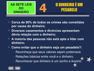 AS SETE LEIS DO DINHEIRO Cerca de 90% de todos os crimes são cometidos por causa do dinheiro; Diversos casamentos e divórcios apresentam óbvia relação com o dinheiro; A maioria das pessoas não está apta a lidar com dinheiro; Como evitar que o dinheiro seja um pesadelo?: Reconheça que seus valores sejam poderosos Relações básicas entre você e o dinheiro; Reconhecer que dinheiro é um sonho e ilusório. 4 O DINHEIRO É UM PESADELO 