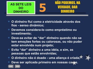 AS SETE LEIS DO DINHEIRO O dinheiro flui como a eletricidade através dos fios - senso dinâmico; Devemos considera-lo como empréstimo ou investimento; Deve-se evitar de “dar” dinheiro quando não se tem emoções fortes ou calorosas, ou não puder estar envolvida num projeto; Evita “dar” dinheiro a uma idéia, e sim, as pessoas que estão envolvidas; O dinheiro não é doado - uma aliança é criada; Deve ser aplicada primeiro em nossas casas. 5 NÃO PODEMOS, NA VERDADE, DAR DINHEIRO 