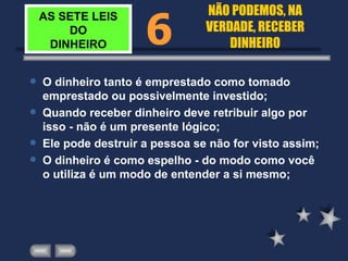 AS SETE LEIS DO DINHEIRO O dinheiro tanto é emprestado como tomado emprestado ou possivelmente investido; Quando receber dinheiro deve retribuir algo por isso - não é um presente lógico; Ele pode destruir a pessoa se não for visto assim; O dinheiro é como espelho - do modo como você o utiliza é um modo de entender a si mesmo; 6 NÃO PODEMOS, NA VERDADE, RECEBER DINHEIRO 