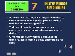 AS SETE LEIS DO DINHEIRO Aqueles que não negam a função do dinheiro, serão, infelizmente, aqueles para os quais o mundo será menos agradável; Tudo aquilo que fazemos quando nos encontramos acordados relaciona-se com o dinheiro; O mundo em que vivemos é o mundo do dinheiro, assim como o peixe encontra-se na água 7 EXISTEM MUNDOS SEM DINHEIRO 