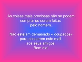 As coisas mais preciosas não se podem comprar ou serem feitas  pelo homem. Não estejam demasiado « ocupados» para passarem este mail  aos seus amigos. Bom dia! 